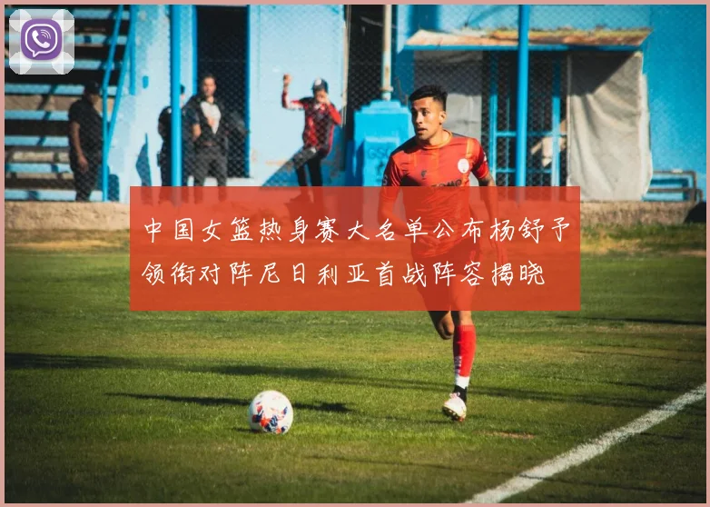 中国女篮热身赛大名单公布杨舒予领衔对阵尼日利亚首战阵容揭晓