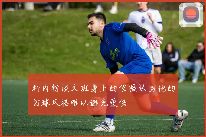 科内特谈文班身上的伤痕认为他的打球风格难以避免受伤