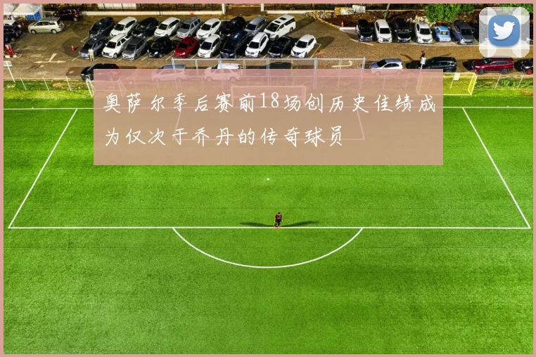 奥萨尔季后赛前18场创历史佳绩成为仅次于乔丹的传奇球员