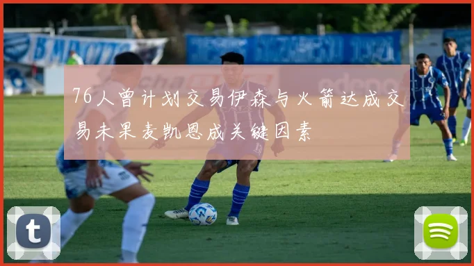 76人曾计划交易伊森与火箭达成交易未果麦凯恩成关键因素