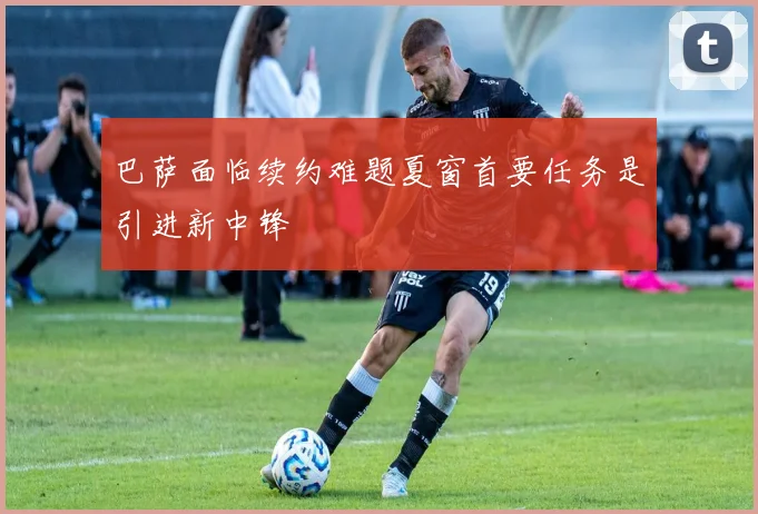 巴萨面临续约难题夏窗首要任务是引进新中锋